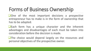 Forms of Business Ownership
One of the most important decisions a prospective
entrepreneur has to make is in the form of ownership that
has to be adapted.
Each form has a unique character and the inherent
advantages and disadvantages of each must be taken into
consideration before the decision is made.
The choice would depend largely on the resources and
personal objectives of the prospective owner.
 