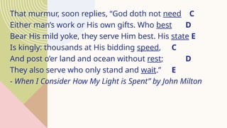 That murmur, soon replies, “God doth not need C
Either man’s work or His own gifts. Who best D
Bear His mild yoke, they serve Him best. His state E
Is kingly: thousands at His bidding speed, C
And post o’er land and ocean without rest; D
They also serve who only stand and wait.” E
- When I Consider How My Light is Spent” by John Milton
 