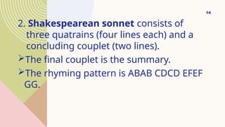 2. Shakespearean sonnet consists of
three quatrains (four lines each) and a
concluding couplet (two lines).
The final couplet is the summary.
The rhyming pattern is ABAB CDCD EFEF
GG.
14
 