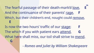 The fearful passage of their death-mark’d love, E
And the continuance of their parents’ rage, F
Which, but their children’s end, nought could remove,
E
Is now the two hours’ traffic of our stage; F
The which if you with patient ears attend, G
What here shall miss, our toil shall strive to mend.
G
- Romeo and Juliet by William Shakespeare
16
 