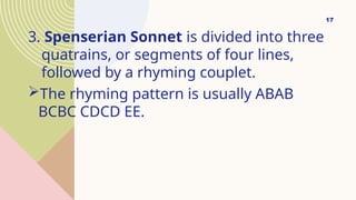 3. Spenserian Sonnet is divided into three
quatrains, or segments of four lines,
followed by a rhyming couplet.
The rhyming pattern is usually ABAB
BCBC CDCD EE.
17
 