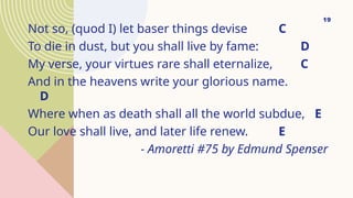 Not so, (quod I) let baser things devise C
To die in dust, but you shall live by fame: D
My verse, your virtues rare shall eternalize, C
And in the heavens write your glorious name.
D
Where when as death shall all the world subdue, E
Our love shall live, and later life renew. E
- Amoretti #75 by Edmund Spenser
19
 
