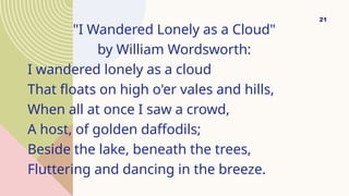 "I Wandered Lonely as a Cloud"
by William Wordsworth:
I wandered lonely as a cloud
That floats on high o'er vales and hills,
When all at once I saw a crowd,
A host, of golden daffodils;
Beside the lake, beneath the trees,
Fluttering and dancing in the breeze.
21
 