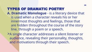 TYPES OF DRAMATIC POETRY
A. Dramatic Monologue - is a literary device that
is used when a character reveals his or her
innermost thoughts and feelings, those that
are hidden throughout the course of the story
line, through a poem or a speech.
A single character addresses a silent listener or
audience, revealing their personality, thoughts,
and motivations through their speech.
26
 