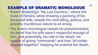 EXAMPLE OF DRAMATIC MONOLOGUE
• Robert Browning's "My Last Duchess," where the
Duke of Ferrara, while showing a painting of his
deceased wife, reveals his controlling, jealous, and
possibly murderous nature to an envoy.
• The Duke's monologue reveals his possessiveness,
his belief that his wife wasn't respectful enough of
him, and potentially, his role in her death. He
speaks of giving "commands" and how "all smiles
stopped together," implying he ordered her death.
27
 