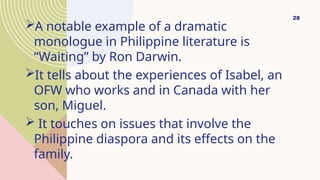 A notable example of a dramatic
monologue in Philippine literature is
“Waiting” by Ron Darwin.
It tells about the experiences of Isabel, an
OFW who works and in Canada with her
son, Miguel.
 It touches on issues that involve the
Philippine diaspora and its effects on the
family.
28
 