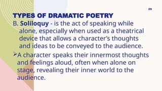 TYPES OF DRAMATIC POETRY
B. Soliloquy - is the act of speaking while
alone, especially when used as a theatrical
device that allows a character’s thoughts
and ideas to be conveyed to the audience.
A character speaks their innermost thoughts
and feelings aloud, often when alone on
stage, revealing their inner world to the
audience.
29
 
