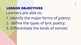 LESSON OBJECTIVES
Learners are able to:
1. identify the major forms of poetry;
2. define the types of lyric poetry;
3. Differentiate the kinds of sonnet;
3
 