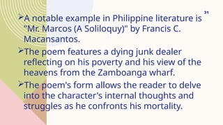 A notable example in Philippine literature is
"Mr. Marcos (A Soliloquy)" by Francis C.
Macansantos.
The poem features a dying junk dealer
reflecting on his poverty and his view of the
heavens from the Zamboanga wharf.
The poem's form allows the reader to delve
into the character's internal thoughts and
struggles as he confronts his mortality.
31
 