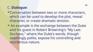 C. Dialogue:
Conversation between two or more characters,
which can be used to develop the plot, reveal
character, or create dramatic tension.
 An example is the exchange between the Duke
and his guest in Robert Browning's "My Last
Duchess," where the Duke's words, though
seemingly polite, expose his controlling and
murderous nature.
32
 