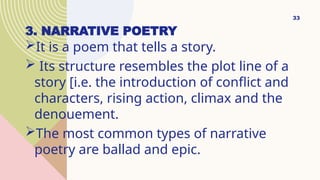 3. NARRATIVE POETRY
It is a poem that tells a story.
 Its structure resembles the plot line of a
story [i.e. the introduction of conflict and
characters, rising action, climax and the
denouement.
The most common types of narrative
poetry are ballad and epic.
33
 