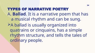 TYPES OF NARRATIVE POETRY
A. Ballad. It is a narrative poem that has
a musical rhythm and can be sung.
A ballad is usually organized into
quatrains or cinquains, has a simple
rhythm structure, and tells the tales of
ordinary people.
34
 