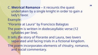 C. Metrical Romance – it recounts the quest
undertaken by a single knight in order to gain a
lady’s favor.
Example:
"Florante at Laura" by Francisco Balagtas
The poem is written in dodecasyllabic verse (12
syllables per line).
It tells the story of Florante and Laura, two lovers
separated and facing trials in a fictional kingdom.
The poem incorporates elements of chivalry, romance,
and social commentary.
38
 