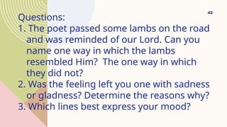 Questions:
1. The poet passed some lambs on the road
and was reminded of our Lord. Can you
name one way in which the lambs
resembled Him? The one way in which
they did not?
2. Was the feeling left you one with sadness
or gladness? Determine the reasons why?
3. Which lines best express your mood?
42
 
