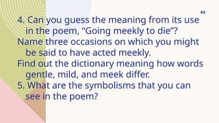 4. Can you guess the meaning from its use
in the poem, “Going meekly to die”?
Name three occasions on which you might
be said to have acted meekly.
Find out the dictionary meaning how words
gentle, mild, and meek differ.
5. What are the symbolisms that you can
see in the poem?
43
 