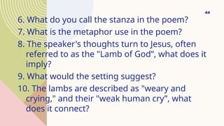 6. What do you call the stanza in the poem?
7. What is the metaphor use in the poem?
8. The speaker's thoughts turn to Jesus, often
referred to as the "Lamb of God”, what does it
imply?
9. What would the setting suggest?
10. The lambs are described as "weary and
crying," and their "weak human cry”, what
does it connect?
44
 