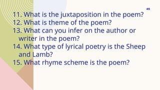 11. What is the juxtaposition in the poem?
12. What is theme of the poem?
13. What can you infer on the author or
writer in the poem?
14. What type of lyrical poetry is the Sheep
and Lamb?
15. What rhyme scheme is the poem?
45
 