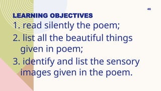 LEARNING OBJECTIVES
1. read silently the poem;
2. list all the beautiful things
given in poem;
3. identify and list the sensory
images given in the poem.
46
 