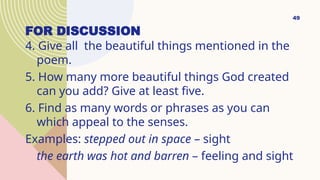 FOR DISCUSSION
4. Give all the beautiful things mentioned in the
poem.
5. How many more beautiful things God created
can you add? Give at least five.
6. Find as many words or phrases as you can
which appeal to the senses.
Examples: stepped out in space – sight
the earth was hot and barren – feeling and sight
49
 