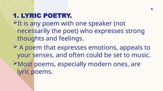 1. LYRIC POETRY.
It is any poem with one speaker (not
necessarily the poet) who expresses strong
thoughts and feelings.
 A poem that expresses emotions, appeals to
your senses, and often could be set to music.
Most poems, especially modern ones, are
lyric poems.
5
 