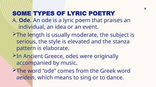 SOME TYPES OF LYRIC POETRY
A. Ode. An ode is a lyric poem that praises an
individual, an idea or an event.
The length is usually moderate, the subject is
serious, the style is elevated and the stanza
pattern is elaborate.
In Ancient Greece, odes were originally
accompanied by music.
The word “ode” comes from the Greek word
aeidein, which means to sing or to dance.
6
 