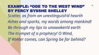 EXAMPLE: “ODE TO THE WEST WIND”
BY PERCY BYSSHE SHELLEY
Scatter, as from an unextinguish’d hearth
Ashes and sparks, my words among mankind!
Be through my lips to unawaken’d earth
The trumpet of a prophecy! O Wind,
If Winter comes, can Spring be far behind?
7
 