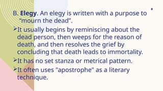 B. Elegy. An elegy is written with a purpose to
“mourn the dead”.
It usually begins by reminiscing about the
dead person, then weeps for the reason of
death, and then resolves the grief by
concluding that death leads to immortality.
It has no set stanza or metrical pattern.
It often uses "apostrophe" as a literary
technique.
8
 