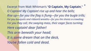 Excerpt from Walt Whitman’s “O Captain, My Captain,”
O Captain! My Captain! rise up and hear the bells;
Rise up—for you the flag is flung—for you the bugle trills;
For you bouquets and ribbon’d wreaths—for you the shores a-crowding;
For you they call, the swaying mass, their eager faces turning;
Here captain! dear father!
This arm beneath your head;
It is some dream that on the deck,
You’ve fallen cold and dead.
9
 