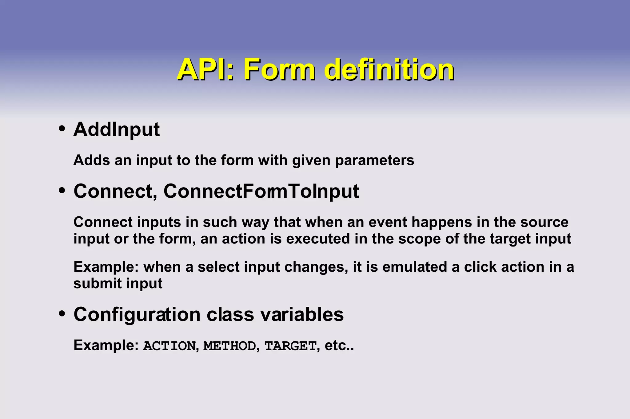 API: Form definition AddInput Adds an input to the form with given parameters Connect, ConnectFormToInput Connect inputs in such way that when an event happens in the source input or the form, an action is executed in the scope of the target input Example: when a select input changes, it is emulated a click action in a submit input Configuration class variables Example:  ACTION ,  METHOD ,  TARGET , etc.. 