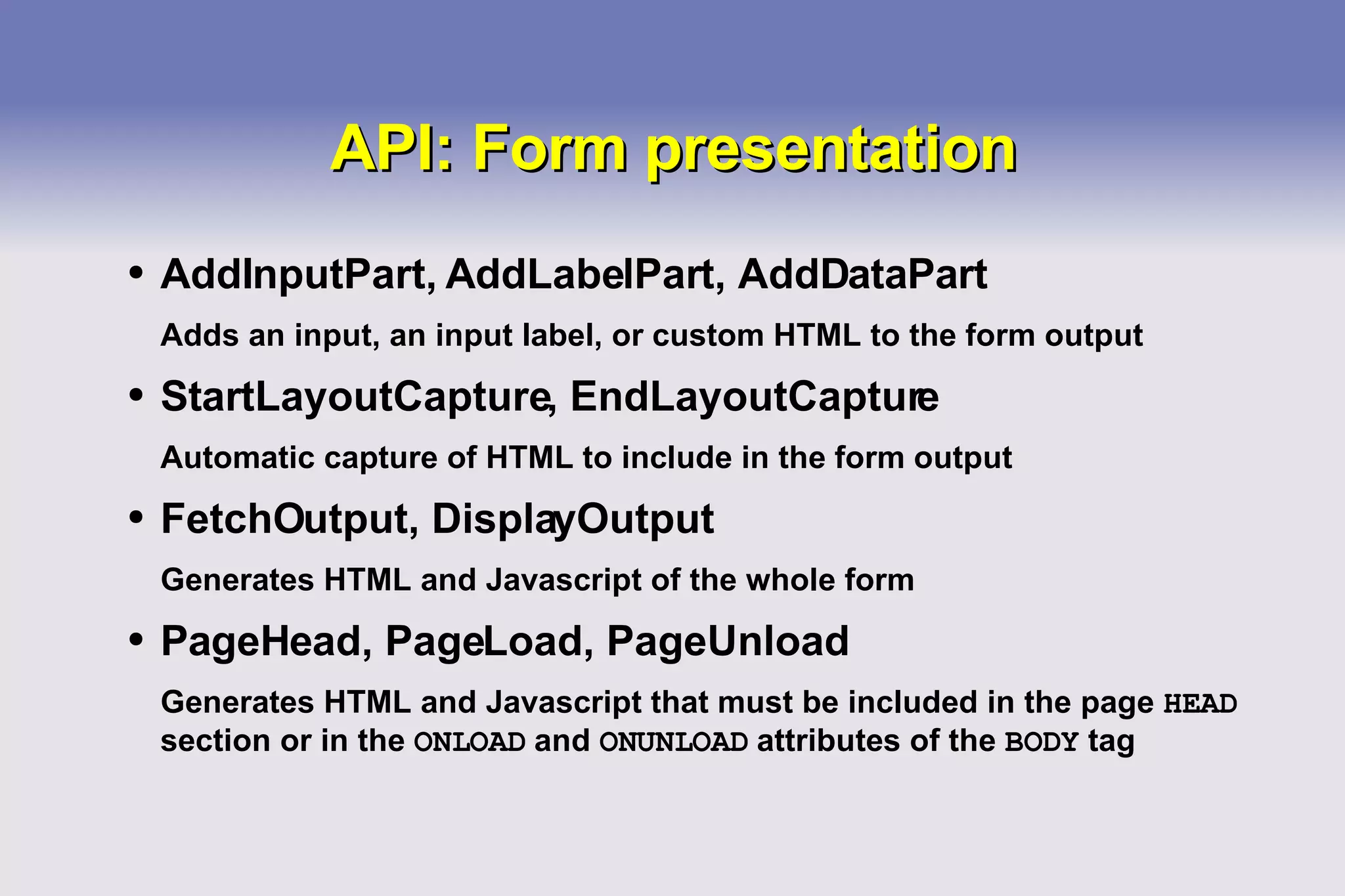 API: Form presentation AddInputPart, AddLabelPart, AddDataPart Adds an input, an input label, or custom HTML to the form output StartLayoutCapture, EndLayoutCapture Automatic capture of HTML to include in the form output FetchOutput, DisplayOutput Generates HTML and Javascript of the whole form PageHead, PageLoad, PageUnload Generates HTML and Javascript that must be included in the page  HEAD  section or in the  ONLOAD  and  ONUNLOAD  attributes of the  BODY  tag 
