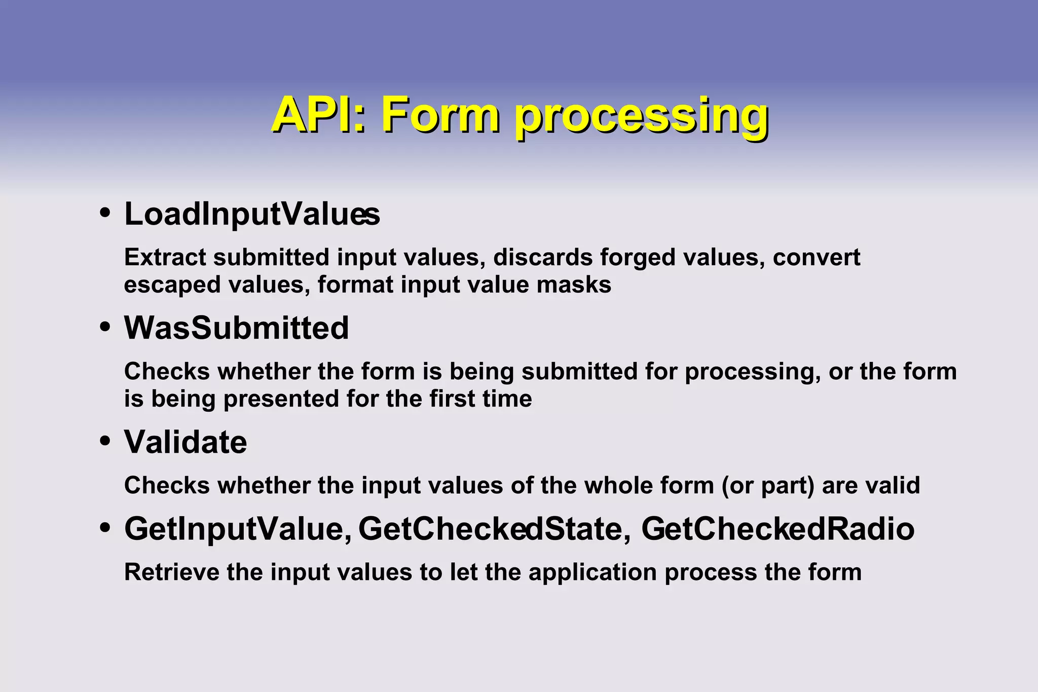 API: Form processing LoadInputValues Extract submitted input values, discards forged values, convert escaped values, format input value masks WasSubmitted Checks whether the form is being submitted for processing, or the form is being presented for the first time Validate Checks whether the input values of the whole form (or part) are valid GetInputValue, GetCheckedState, GetCheckedRadio Retrieve the input values to let the application process the form 