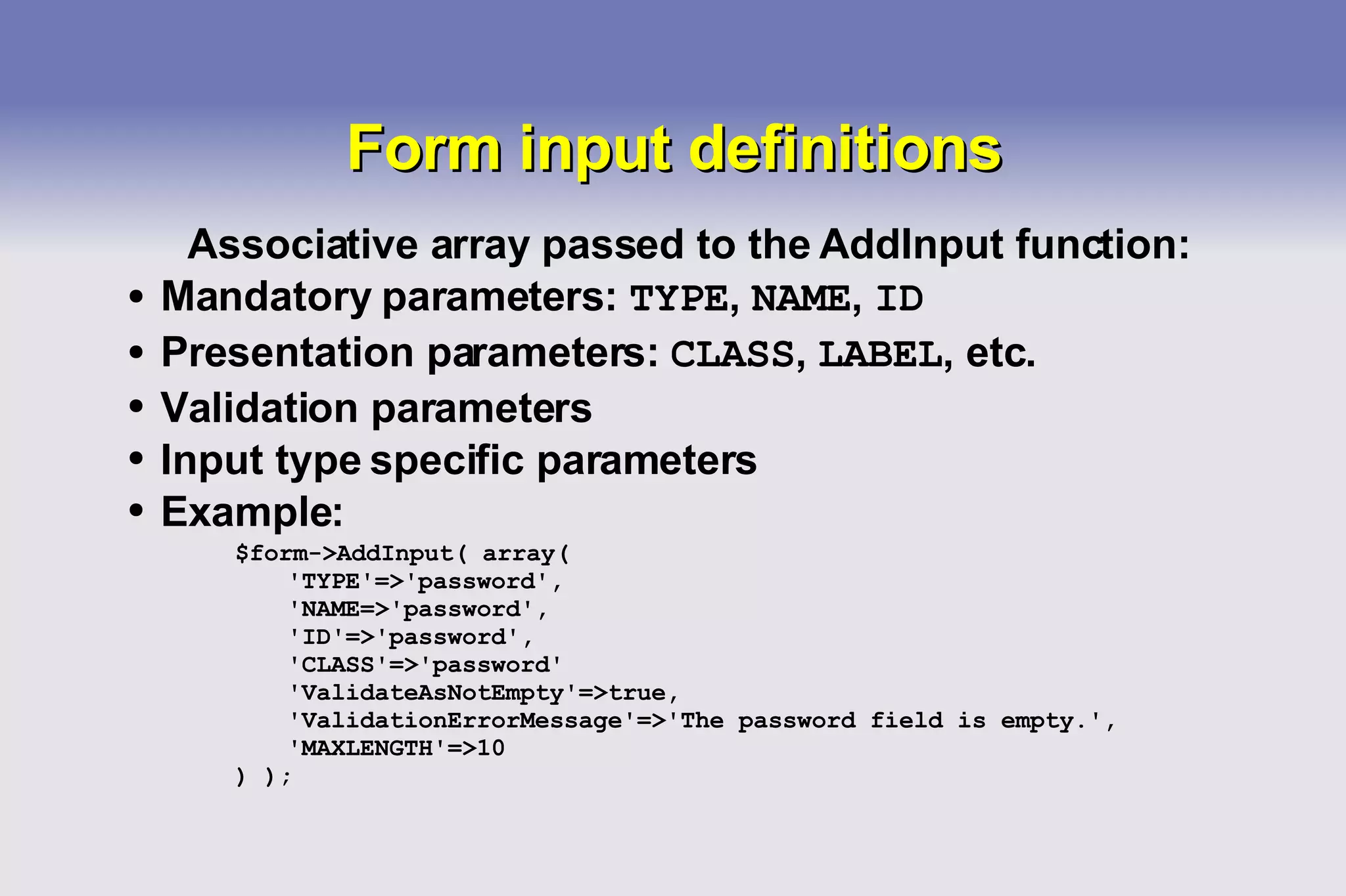 Form input definitions Associative array passed to the AddInput function: Mandatory parameters:  TYPE ,  NAME ,  ID Presentation parameters:  CLASS ,  LABEL , etc. Validation parameters Input type specific parameters Example: $form->AddInput( array( 'TYPE'=>'password', 'NAME=>'password', 'ID'=>'password', 'CLASS'=>'password' 'ValidateAsNotEmpty'=>true, 'ValidationErrorMessage'=>'The password field is empty.', 'MAXLENGTH'=>10 ) ); 