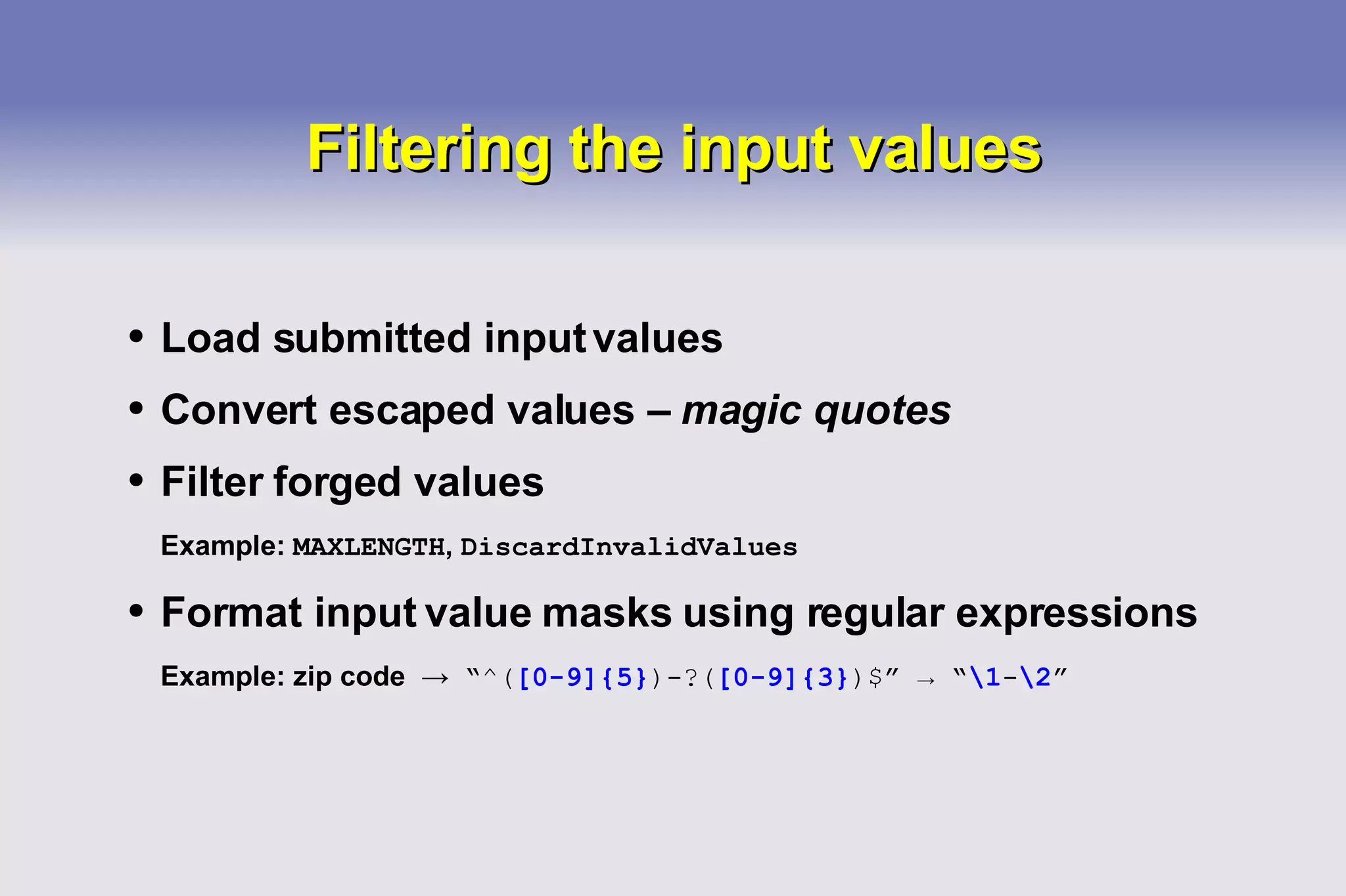 Filtering the input values Load submitted input values Convert escaped values –  magic quotes Filter forged values Example:  MAXLENGTH ,  DiscardInvalidValues Format input value masks using regular expressions Example: zip code  ->   “ ^( [0-9]{5} )-?( [0-9]{3} )$ ”  ->  “ \1 - \2 ” 