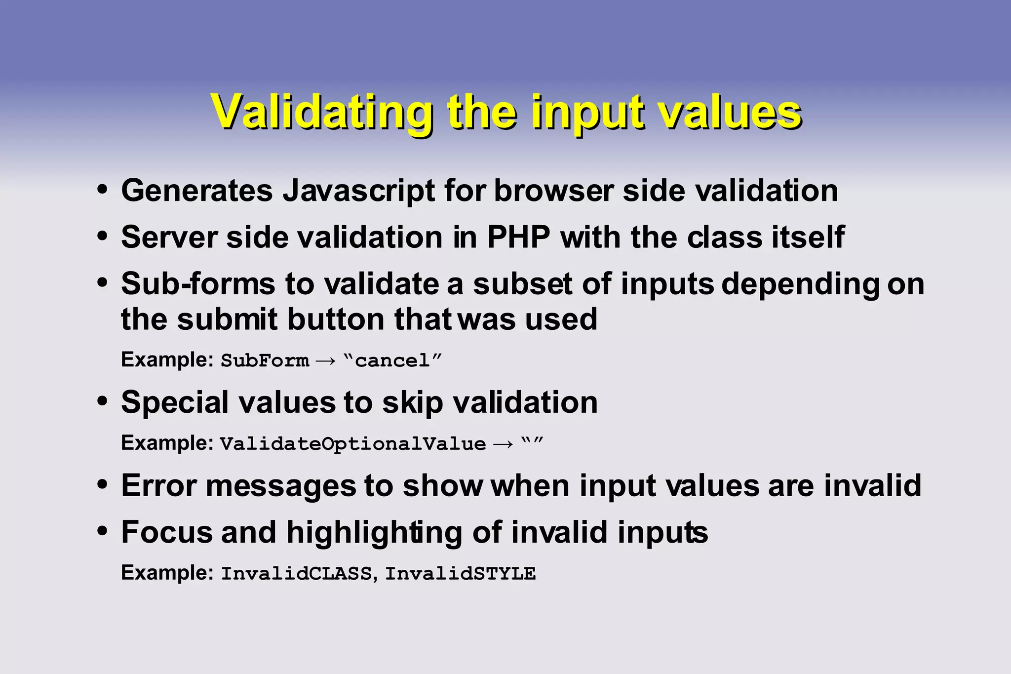 Validating the input values Generates Javascript for browser side validation Server side validation in PHP with the class itself Sub-forms to validate a subset of inputs depending on the submit button that was used Example:  SubForm   ->   “cancel” Special values to skip validation Example:  ValidateOptionalValue   ->   “” Error messages to show when input values are invalid Focus and highlighting of invalid inputs Example:  InvalidCLASS ,  InvalidSTYLE 