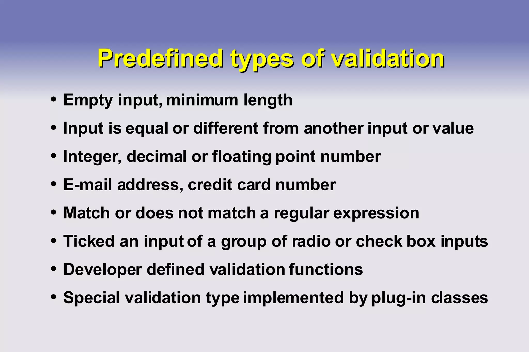 Predefined types of validation Empty input, minimum length Input is equal or different from another input or value Integer, decimal or floating point number E-mail address, credit card number Match or does not match a regular expression Ticked an input of a group of radio or check box inputs Developer defined validation functions Special validation type implemented by plug-in classes 