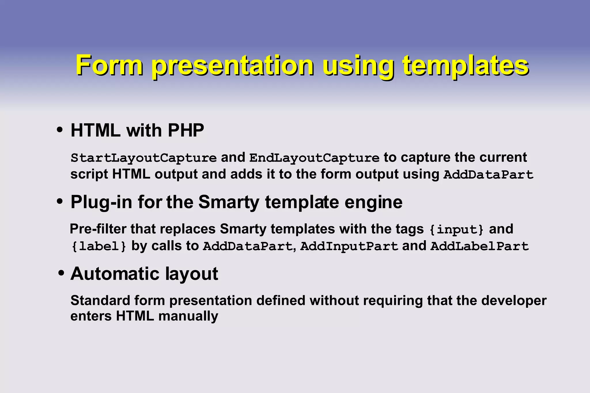 Form presentation using templates HTML with PHP StartLayoutCapture  and  EndLayoutCapture  to capture the current script HTML output and adds it to the form output using  AddDataPart Plug-in for the Smarty template engine Pre-filter that replaces Smarty templates with the tags  {input}  and  {label}  by calls to  AddDataPart ,  AddInputPart  and  AddLabelPart Automatic layout Standard form presentation defined without requiring that the developer enters HTML manually 