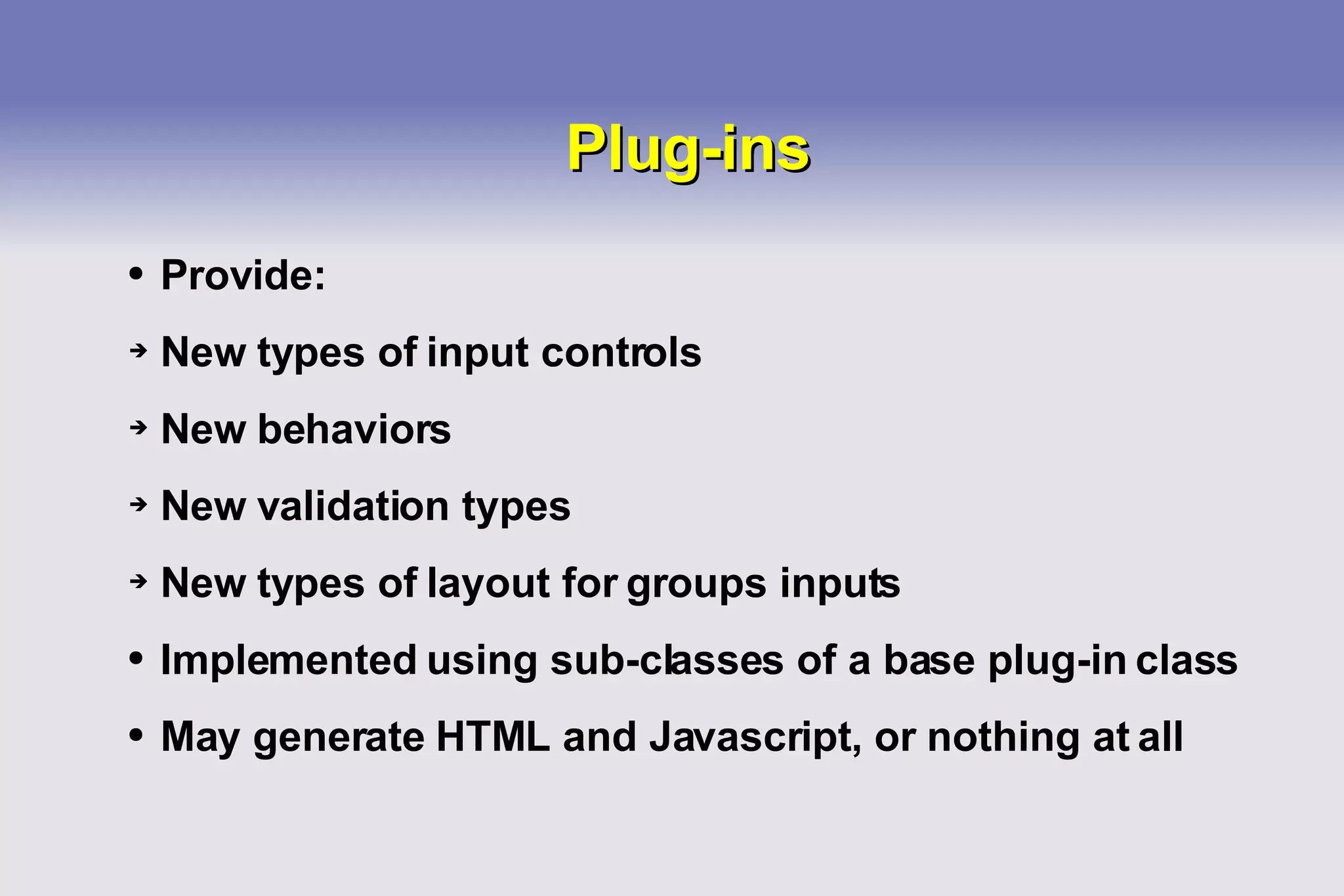 Plug-ins Provide: New types of input controls New behaviors New validation types New types of layout for groups inputs Implemented using sub-classes of a base plug-in class May generate HTML and Javascript, or nothing at all 