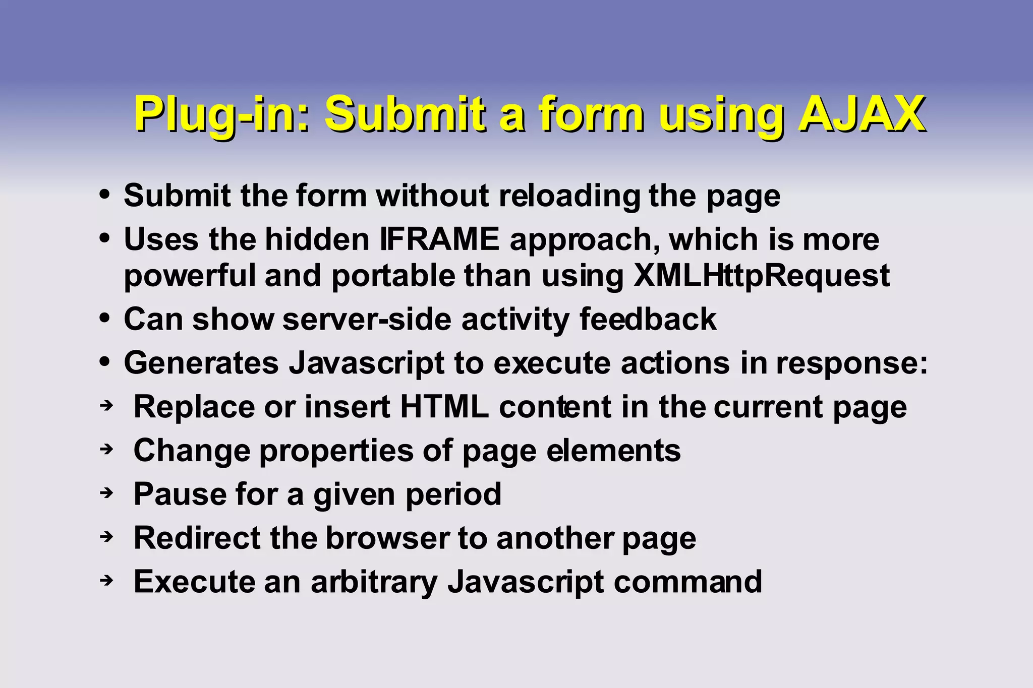 Plug-in: Submit a form using AJAX Submit the form without reloading the page Uses the hidden IFRAME approach, which is more powerful and portable than using XMLHttpRequest Can show server-side activity feedback Generates Javascript to execute actions in response: Replace or insert HTML content in the current page Change properties of page elements Pause for a given period Redirect the browser to another page Execute an arbitrary Javascript command 