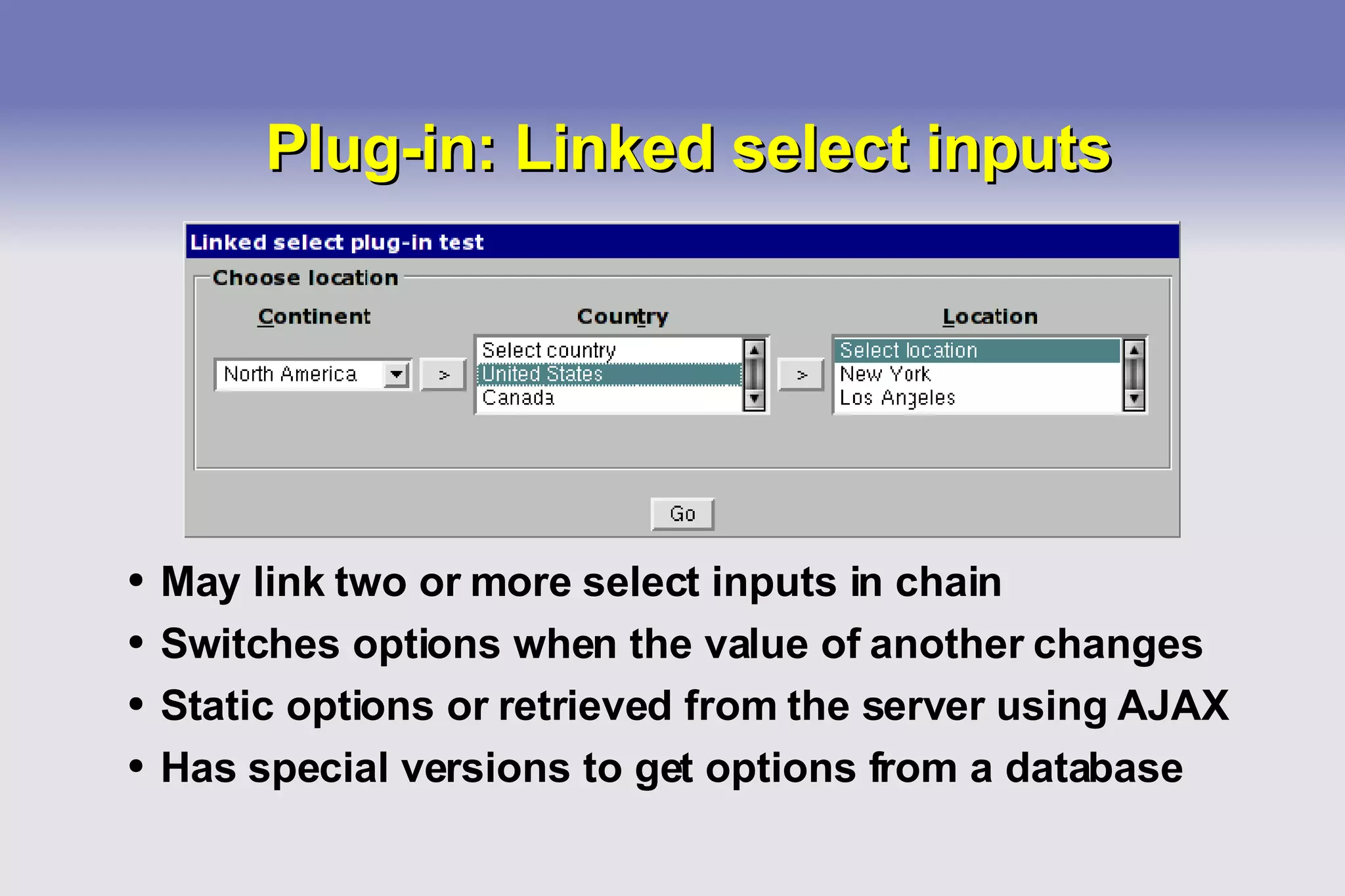 Plug-in: Linked select inputs May link two or more select inputs in chain Switches options when the value of another changes Static options or retrieved from the server using AJAX Has special versions to get options from a database 