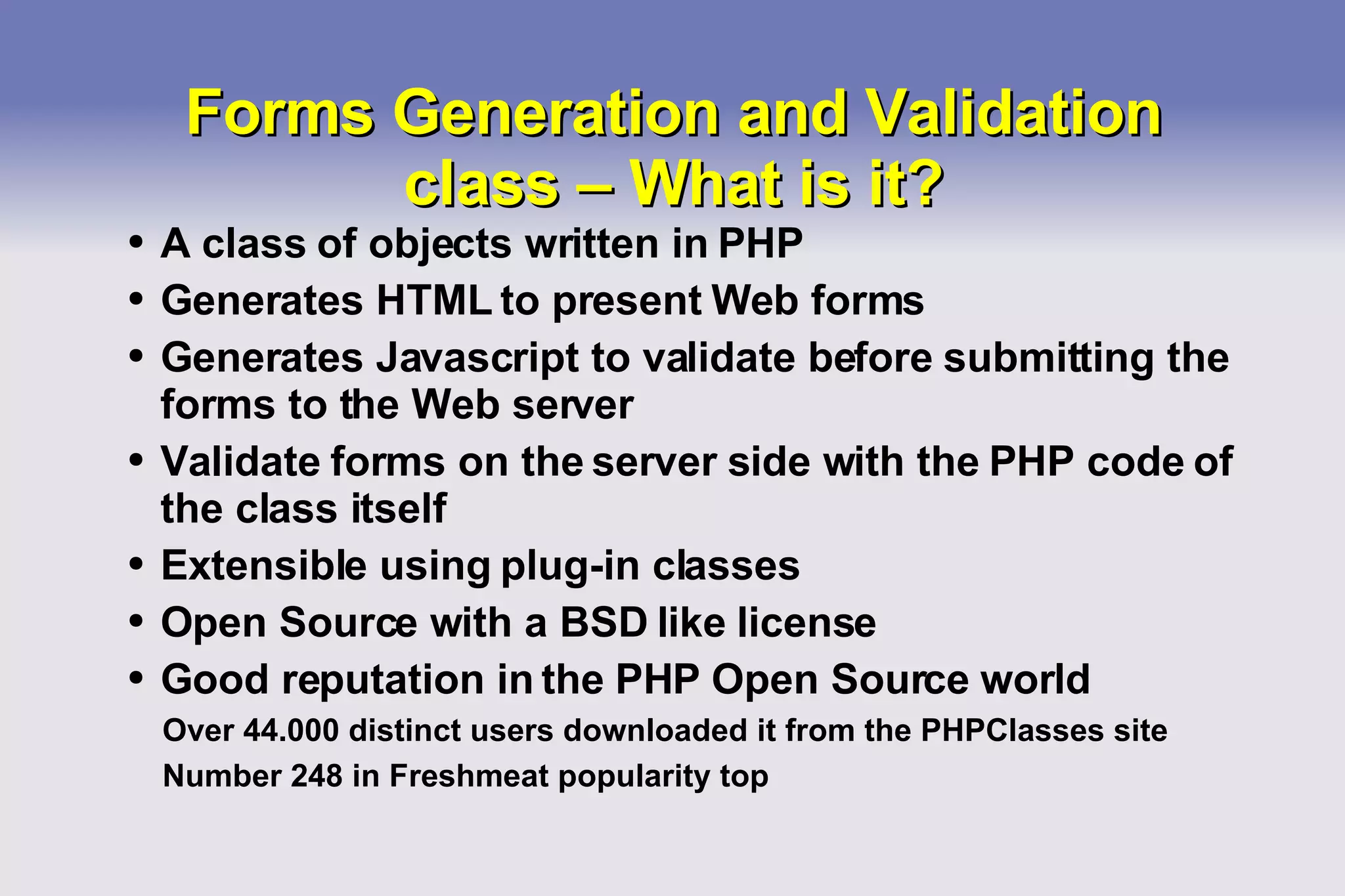 Forms Generation and Validation class – What is it? A class of objects written in PHP Generates HTML to present Web forms Generates Javascript to validate before submitting the forms to the Web server Validate forms on the server side with the PHP code of the class itself Extensible using plug-in classes Open Source with a BSD like license Good reputation in the PHP Open Source world Over 44.000 distinct users downloaded it from the PHPClasses site Number 248 in Freshmeat popularity top 