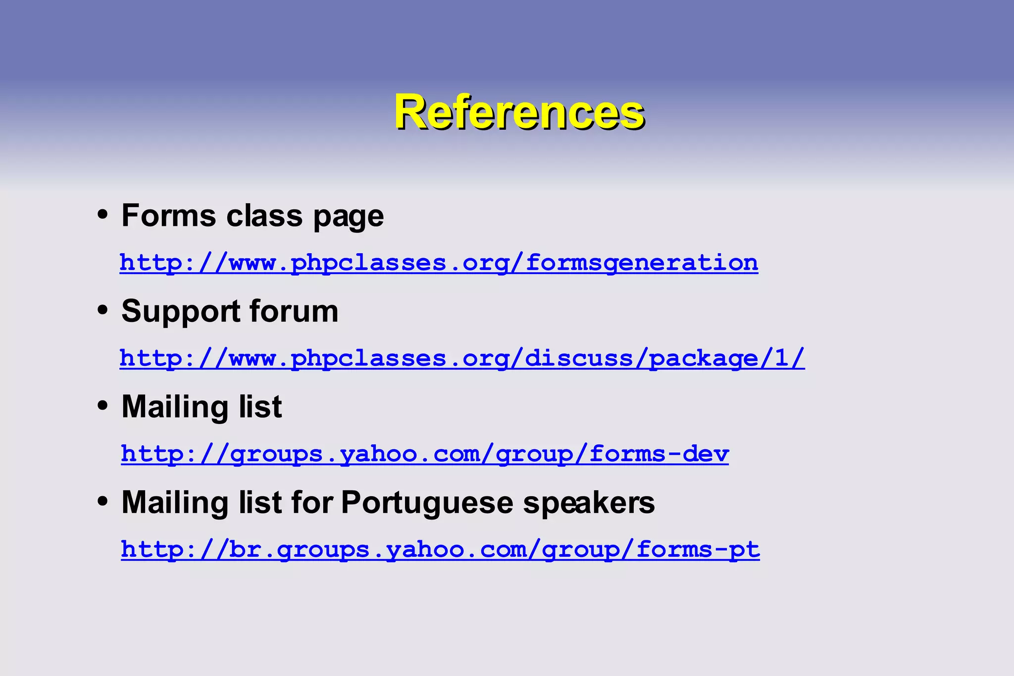 References Forms class page http://www.phpclasses.org/formsgeneration Support forum http://www.phpclasses.org/discuss/package/1/ Mailing list http://groups.yahoo.com/group/forms-dev Mailing list for Portuguese speakers http://br.groups.yahoo.com/group/forms-pt 