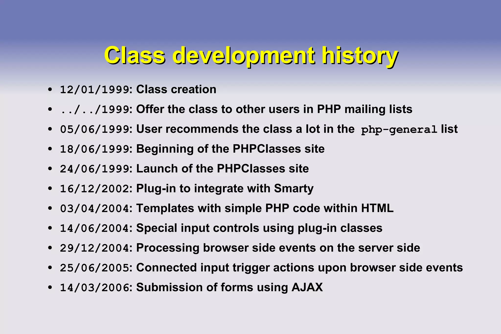 Class development history 12/01/1999 : Class creation ../../1999 : Offer the class to other users in PHP mailing lists 05/06/1999 : User recommends the class a lot in the  php-general  list 18/06/1999 : Beginning of the PHPClasses site 24/06/1999 : Launch of the PHPClasses site 16/12/2002 : Plug-in to integrate with Smarty 03/04/2004 : Templates with simple PHP code within HTML  14/06/2004 : Special input controls using plug-in classes 29/12/2004 : Processing browser side events on the server side 25/06/2005 : Connected input trigger actions upon browser side events 14/03/2006 : Submission of forms using AJAX 