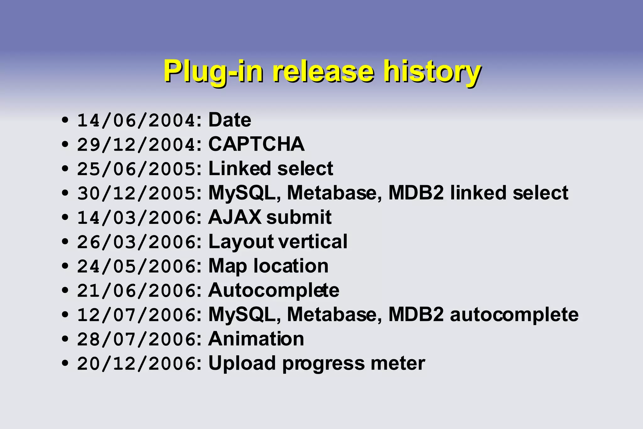 Plug-in release history 14/06/2004 : Date 29/12/2004 : CAPTCHA 25/06/2005 : Linked select 30/12/2005 : MySQL, Metabase, MDB2 linked select 14/03/2006 : AJAX submit 26/03/2006 : Layout vertical 24/05/2006 : Map location 21/06/2006 : Autocomplete 12/07/2006 : MySQL, Metabase, MDB2 autocomplete 28/07/2006 : Animation 20/12/2006 : Upload progress meter 