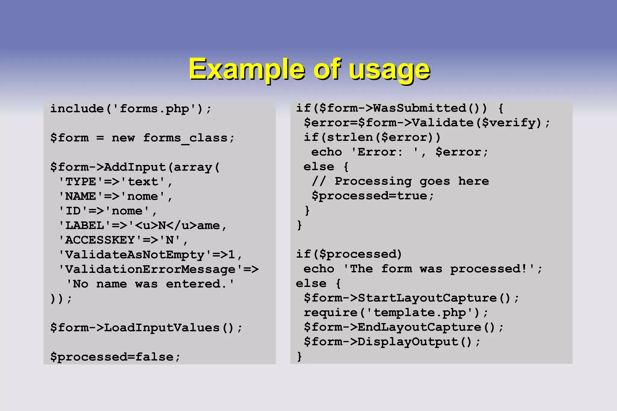 Example of usage include('forms.php'); $form = new forms_class; $form->AddInput(array( 'TYPE'=>'text', 'NAME'=>'nome', 'ID'=>'nome', 'LABEL'=>'<u>N</u>ame, 'ACCESSKEY'=>'N', 'ValidateAsNotEmpty'=>1, 'ValidationErrorMessage'=> 'No name was entered.' )); $form->LoadInputValues(); $processed=false; if($form->WasSubmitted()) { $error=$form->Validate($verify); if(strlen($error)) echo 'Error: ', $error; else { // Processing goes here $processed=true; } } if($processed) echo 'The form was processed!'; else { $form->StartLayoutCapture(); require('template.php'); $form->EndLayoutCapture(); $form->DisplayOutput(); } 