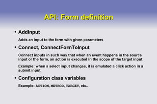 API: Form definition AddInput Adds an input to the form with given parameters Connect, ConnectFormToInput Connect inputs in such way that when an event happens in the source input or the form, an action is executed in the scope of the target input Example: when a select input changes, it is emulated a click action in a submit input Configuration class variables Example:  ACTION ,  METHOD ,  TARGET , etc.. 