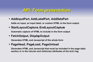API: Form presentation AddInputPart, AddLabelPart, AddDataPart Adds an input, an input label, or custom HTML to the form output StartLayoutCapture, EndLayoutCapture Automatic capture of HTML to include in the form output FetchOutput, DisplayOutput Generates HTML and Javascript of the whole form PageHead, PageLoad, PageUnload Generates HTML and Javascript that must be included in the page  HEAD  section or in the  ONLOAD  and  ONUNLOAD  attributes of the  BODY  tag 