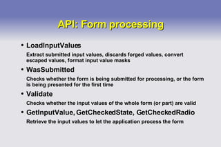 API: Form processing LoadInputValues Extract submitted input values, discards forged values, convert escaped values, format input value masks WasSubmitted Checks whether the form is being submitted for processing, or the form is being presented for the first time Validate Checks whether the input values of the whole form (or part) are valid GetInputValue, GetCheckedState, GetCheckedRadio Retrieve the input values to let the application process the form 