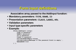 Form input definitions Associative array passed to the AddInput function: Mandatory parameters:  TYPE ,  NAME ,  ID Presentation parameters:  CLASS ,  LABEL , etc. Validation parameters Input type specific parameters Example: $form->AddInput( array( 'TYPE'=>'password', 'NAME=>'password', 'ID'=>'password', 'CLASS'=>'password' 'ValidateAsNotEmpty'=>true, 'ValidationErrorMessage'=>'The password field is empty.', 'MAXLENGTH'=>10 ) ); 