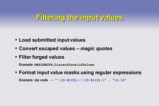 Filtering the input values Load submitted input values Convert escaped values –  magic quotes Filter forged values Example:  MAXLENGTH ,  DiscardInvalidValues Format input value masks using regular expressions Example: zip code  ->   “ ^( [0-9]{5} )-?( [0-9]{3} )$ ”  ->  “ \1 - \2 ” 