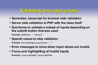 Validating the input values Generates Javascript for browser side validation Server side validation in PHP with the class itself Sub-forms to validate a subset of inputs depending on the submit button that was used Example:  SubForm   ->   “cancel” Special values to skip validation Example:  ValidateOptionalValue   ->   “” Error messages to show when input values are invalid Focus and highlighting of invalid inputs Example:  InvalidCLASS ,  InvalidSTYLE 